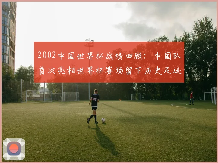 2002中国世界杯战绩回顾：中国队首次亮相世界杯赛场留下历史足迹