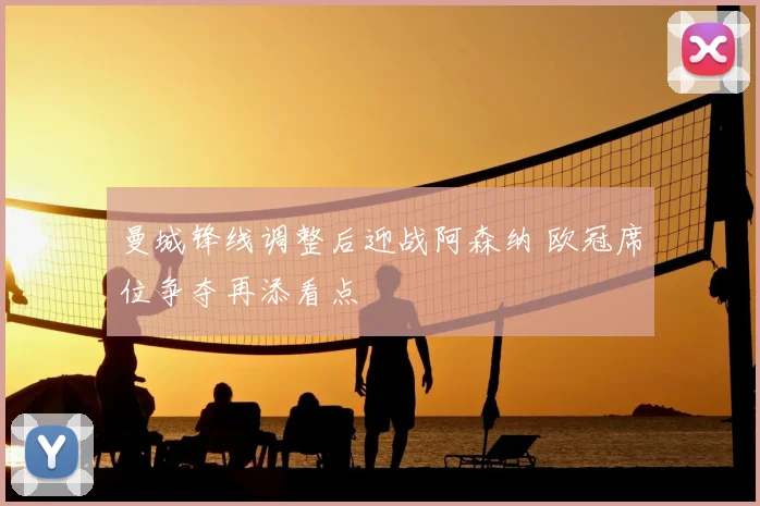 曼城锋线调整后迎战阿森纳 欧冠席位争夺再添看点