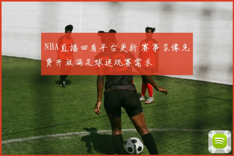 NBA直播回看平台更新 赛事录像免费开放满足球迷观赛需求