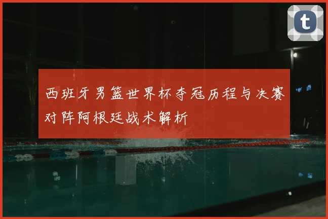 西班牙男篮世界杯夺冠历程与决赛对阵阿根廷战术解析