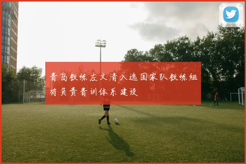 青岛教练左文清入选国家队教练组将负责青训体系建设