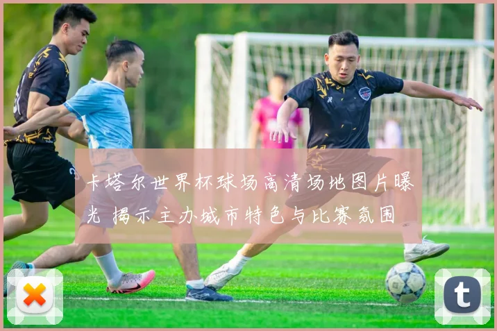 卡塔尔世界杯球场高清场地图片曝光 揭示主办城市特色与比赛氛围