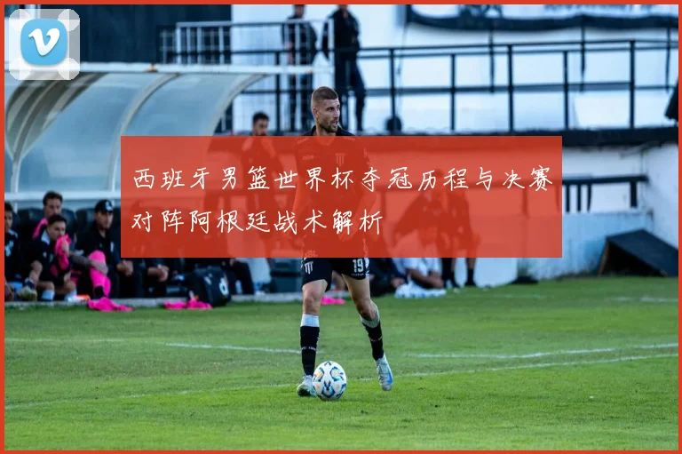 西班牙男篮世界杯夺冠历程与决赛对阵阿根廷战术解析