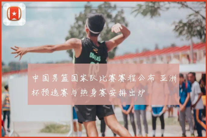 中国男篮国家队比赛赛程公布 亚洲杯预选赛与热身赛安排出炉