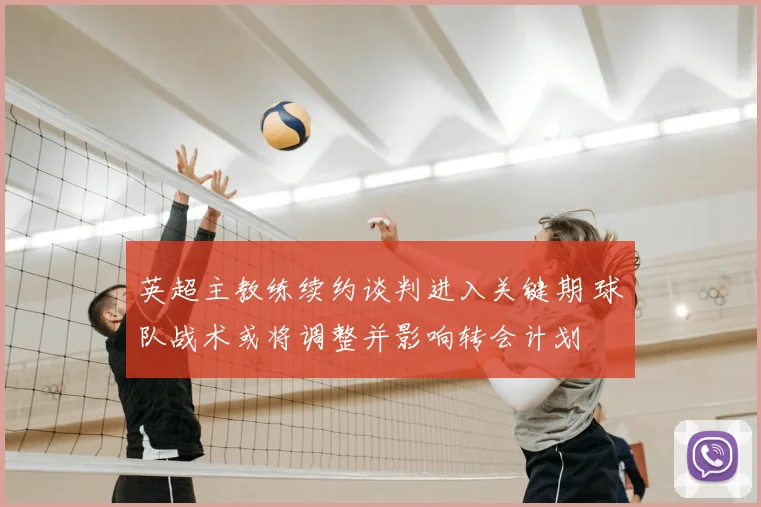 英超主教练续约谈判进入关键期 球队战术或将调整并影响转会计划