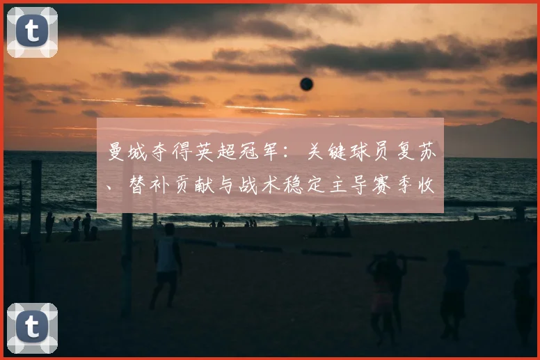 曼城夺得英超冠军：关键球员复苏、替补贡献与战术稳定主导赛季收官