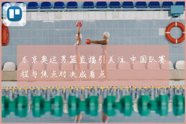 东京奥运男篮直播引关注 中国队赛程与焦点对决成看点