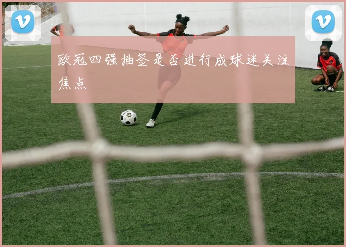 欧冠四强抽签是否进行成球迷关注焦点