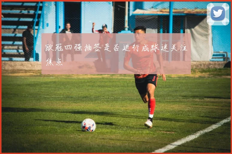 欧冠四强抽签是否进行成球迷关注焦点